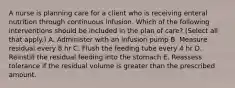 A nurse is planning care for a client who is receiving enteral nutrition through continuous infusion. Which of the following interventions should be included in the plan of care? (Select all that apply.) A. Administer with an infusion pump B. Measure residual every 8 hr C. Flush the feeding tube every 4 hr D. Reinstill the residual feeding into the stomach E. Reassess tolerance if the residual volume is greater than the prescribed amount.