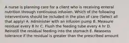 A nurse is planning care for a client who is receiving enteral nutrition through continuous infusion. Which of the following interventions should be included in the plan of care (Select all that apply) A. Administer with an infusion pump B. Measure residual every 8 hr C. Flush the feeding tube every 4 hr D. Reinstill the residual feeding into the stomach E. Reassess tolerance if the residual is greater than the prescribed amount