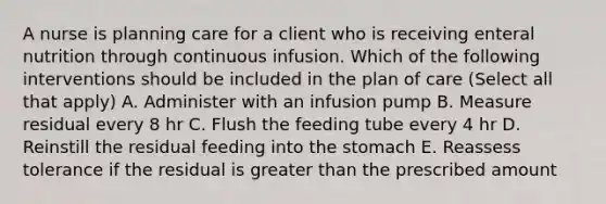 A nurse is planning care for a client who is receiving enteral nutrition through continuous infusion. Which of the following interventions should be included in the plan of care (Select all that apply) A. Administer with an infusion pump B. Measure residual every 8 hr C. Flush the feeding tube every 4 hr D. Reinstill the residual feeding into the stomach E. Reassess tolerance if the residual is greater than the prescribed amount