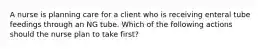 A nurse is planning care for a client who is receiving enteral tube feedings through an NG tube. Which of the following actions should the nurse plan to take first?