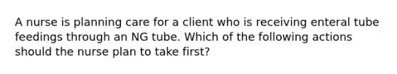 A nurse is planning care for a client who is receiving enteral tube feedings through an NG tube. Which of the following actions should the nurse plan to take first?