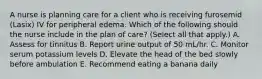 A nurse is planning care for a client who is receiving furosemid (Lasix) IV for peripheral edema. Which of the following should the nurse include in the plan of care? (Select all that apply.) A. Assess for tinnitus B. Report urine output of 50 mL/hr. C. Monitor serum potassium levels D. Elevate the head of the bed slowly before ambulation E. Recommend eating a banana daily