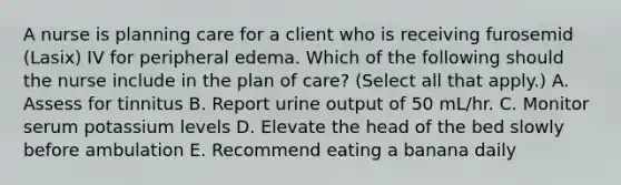 A nurse is planning care for a client who is receiving furosemid (Lasix) IV for peripheral edema. Which of the following should the nurse include in the plan of care? (Select all that apply.) A. Assess for tinnitus B. Report urine output of 50 mL/hr. C. Monitor serum potassium levels D. Elevate the head of the bed slowly before ambulation E. Recommend eating a banana daily