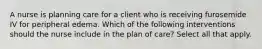 A nurse is planning care for a client who is receiving furosemide IV for peripheral edema. Which of the following interventions should the nurse include in the plan of care? Select all that apply.