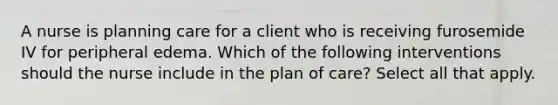 A nurse is planning care for a client who is receiving furosemide IV for peripheral edema. Which of the following interventions should the nurse include in the plan of care? Select all that apply.