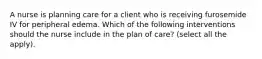 A nurse is planning care for a client who is receiving furosemide IV for peripheral edema. Which of the following interventions should the nurse include in the plan of care? (select all the apply).