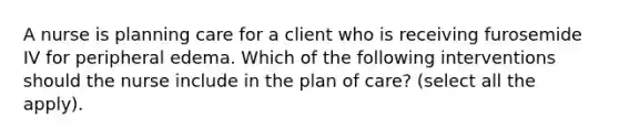 A nurse is planning care for a client who is receiving furosemide IV for peripheral edema. Which of the following interventions should the nurse include in the plan of care? (select all the apply).