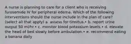 A nurse is planning to care for a client who is receiving furosemide IV for peripheral edema. Which of the following interventions should the nurse include in the plan of care? (select all that apply) a. assess for tinnitus.• b. report urine output 50 ml/hr.• c. monitor blood potassium levels.• d. elevate the head of bed slowly before ambulation.• e. recommend eating a banana daily