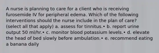 A nurse is planning to care for a client who is receiving furosemide IV for peripheral edema. Which of the following interventions should the nurse include in the plan of care? (select all that apply) a. assess for tinnitus.• b. report urine output 50 ml/hr.• c. monitor blood potassium levels.• d. elevate the head of bed slowly before ambulation.• e. recommend eating a banana daily