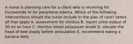 A nurse is planning care for a client who is receiving for Furosemide IV for peripheral edema. Which of the following interventions should the nurse include in the plan of care? select all that apply A. assessment for tinnitus B. report urine output of 50 ml an hour C. monitor blood potassium levels D. elevate the head of bed slowly before ambulation E. recommend eating a banana daily