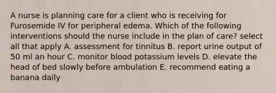 A nurse is planning care for a client who is receiving for Furosemide IV for peripheral edema. Which of the following interventions should the nurse include in the plan of care? select all that apply A. assessment for tinnitus B. report urine output of 50 ml an hour C. monitor blood potassium levels D. elevate the head of bed slowly before ambulation E. recommend eating a banana daily