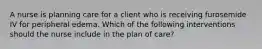 A nurse is planning care for a client who is receiving furosemide IV for peripheral edema. Which of the following interventions should the nurse include in the plan of care?