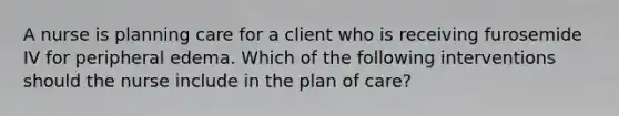 A nurse is planning care for a client who is receiving furosemide IV for peripheral edema. Which of the following interventions should the nurse include in the plan of care?