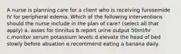 A nurse is planning care for a client who is receiving furosemide IV for peripheral edema. Which of the following interventions should the nurse include in the plan of care? (select all that apply) a. asses for tinnitus b.report urine output 50ml/hr c.monitor serum potassium levels d.elevate the head of bed slowly before abuation e.recommend eating a banana daily.