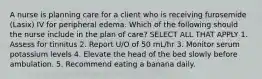 A nurse is planning care for a client who is receiving furosemide (Lasix) IV for peripheral edema. Which of the following should the nurse include in the plan of care? SELECT ALL THAT APPLY 1. Assess for tinnitus 2. Report U/O of 50 mL/hr 3. Monitor serum potassium levels 4. Elevate the head of the bed slowly before ambulation. 5. Recommend eating a banana daily.