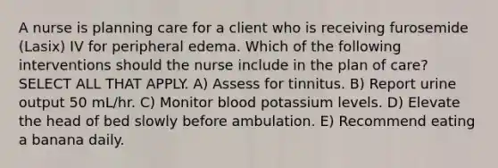 A nurse is planning care for a client who is receiving furosemide (Lasix) IV for peripheral edema. Which of the following interventions should the nurse include in the plan of care? SELECT ALL THAT APPLY. A) Assess for tinnitus. B) Report urine output 50 mL/hr. C) Monitor blood potassium levels. D) Elevate the head of bed slowly before ambulation. E) Recommend eating a banana daily.