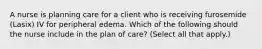 A nurse is planning care for a client who is receiving furosemide (Lasix) IV for peripheral edema. Which of the following should the nurse include in the plan of care? (Select all that apply.)