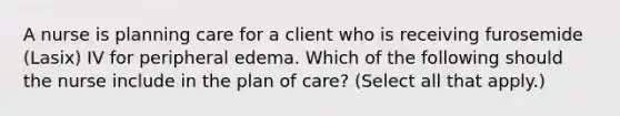 A nurse is planning care for a client who is receiving furosemide (Lasix) IV for peripheral edema. Which of the following should the nurse include in the plan of care? (Select all that apply.)