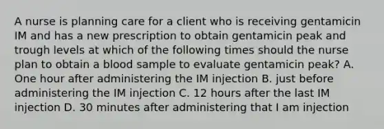 A nurse is planning care for a client who is receiving gentamicin IM and has a new prescription to obtain gentamicin peak and trough levels at which of the following times should the nurse plan to obtain a blood sample to evaluate gentamicin peak? A. One hour after administering the IM injection B. just before administering the IM injection C. 12 hours after the last IM injection D. 30 minutes after administering that I am injection