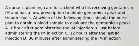 A nurse is planning care for a client who his receiving gentamicin IM and has a new prescription to obtain gentamicin peak and trough levels. At which of the following times should the nurse plan to obtain a blood sample to evaluate the gentamicin peak? A. 1 hour after administering the IM injection B. just before administering the IM injection C. 12 hours after the last IM injection D. 30 minutes after administering the IM injection