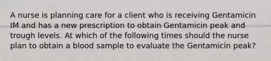 A nurse is planning care for a client who is receiving Gentamicin IM and has a new prescription to obtain Gentamicin peak and trough levels. At which of the following times should the nurse plan to obtain a blood sample to evaluate the Gentamicin peak?