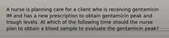 A nurse is planning care for a client who is receiving gentamicin IM and has a new prescription to obtain gentamicin peak and trough levels. At which of the following time should the nurse plan to obtain a blood sample to evaluate the gentamicin peak?