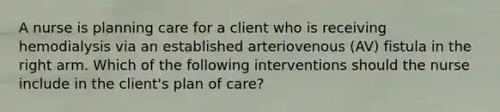 A nurse is planning care for a client who is receiving hemodialysis via an established arteriovenous (AV) fistula in the right arm. Which of the following interventions should the nurse include in the client's plan of care?