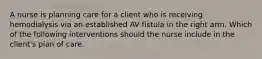 A nurse is planning care for a client who is receiving hemodialysis via an established AV fistula in the right arm. Which of the following interventions should the nurse include in the client's plan of care.