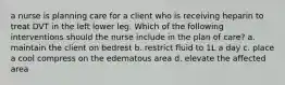 a nurse is planning care for a client who is receiving heparin to treat DVT in the left lower leg. Which of the following interventions should the nurse include in the plan of care? a. maintain the client on bedrest b. restrict fluid to 1L a day c. place a cool compress on the edematous area d. elevate the affected area