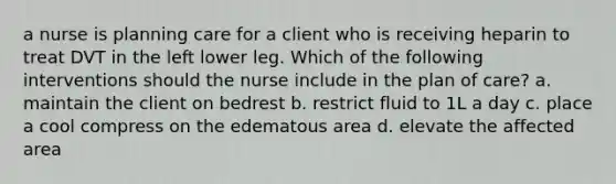 a nurse is planning care for a client who is receiving heparin to treat DVT in the left lower leg. Which of the following interventions should the nurse include in the plan of care? a. maintain the client on bedrest b. restrict fluid to 1L a day c. place a cool compress on the edematous area d. elevate the affected area