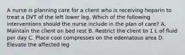 A nurse is planning care for a client who is receiving heparin to treat a DVT of the left lower leg. Which of the following interventions should the nurse include in the plan of care? A. Maintain the client on bed rest B. Restrict the client to 1 L of fluid per day C. Place cool compresses on the edematous area D. Elevate the affected leg