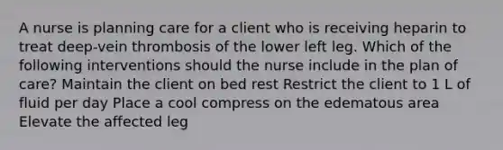 A nurse is planning care for a client who is receiving heparin to treat deep-vein thrombosis of the lower left leg. Which of the following interventions should the nurse include in the plan of care? Maintain the client on bed rest Restrict the client to 1 L of fluid per day Place a cool compress on the edematous area Elevate the affected leg