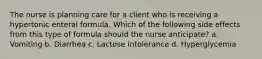 The nurse is planning care for a client who is receiving a hypertonic enteral formula. Which of the following side effects from this type of formula should the nurse anticipate? a. Vomiting b. Diarrhea c. Lactose intolerance d. Hyperglycemia