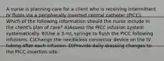 A nurse is planning care for a client who is receiving intermittent IV fluids via a peripherally inserted central catheter (PICC). Which of the following information should the nurse include in the client's plan of care? A)Assess the PICC infusion system systematically. B)Use a 3-mL syringe to flush the PICC following infusions. C)Change the needleless connector device on the IV tubing after each infusion. D)Provide daily dressing changes to the PICC insertion site.