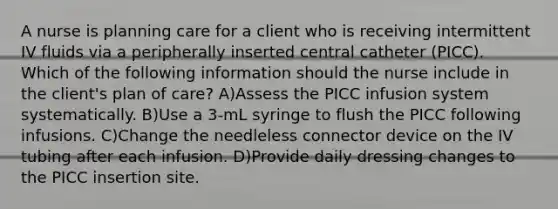 A nurse is planning care for a client who is receiving intermittent IV fluids via a peripherally inserted central catheter (PICC). Which of the following information should the nurse include in the client's plan of care? A)Assess the PICC infusion system systematically. B)Use a 3-mL syringe to flush the PICC following infusions. C)Change the needleless connector device on the IV tubing after each infusion. D)Provide daily dressing changes to the PICC insertion site.