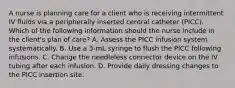 A nurse is planning care for a client who is receiving intermittent IV fluids via a peripherally inserted central catheter (PICC). Which of the following information should the nurse include in the client's plan of care? A. Assess the PICC infusion system systematically. B. Use a 3-mL syringe to flush the PICC following infusions. C. Change the needleless connector device on the IV tubing after each infusion. D. Provide daily dressing changes to the PICC insertion site.