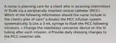 A nurse is planning care for a client who is receiving intermittent IV fluids via a peripherally inserted central catheter (PICC). Which of the following information should the nurse include in the client's plan of care? a.Assess the PICC infusion system systematically. b.Use a 3-mL syringe to flush the PICC following infusions. c.Change the needleless connector device on the IV tubing after each infusion. d.Provide daily dressing changes to the PICC insertion site.