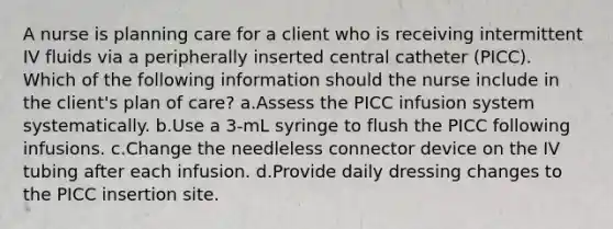 A nurse is planning care for a client who is receiving intermittent IV fluids via a peripherally inserted central catheter (PICC). Which of the following information should the nurse include in the client's plan of care? a.Assess the PICC infusion system systematically. b.Use a 3-mL syringe to flush the PICC following infusions. c.Change the needleless connector device on the IV tubing after each infusion. d.Provide daily dressing changes to the PICC insertion site.