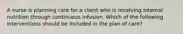 A nurse is planning care for a client who is receiving internal nutrition through continuous infusion. Which of the following interventions should be included in the plan of care?