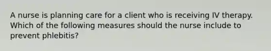 A nurse is planning care for a client who is receiving IV therapy. Which of the following measures should the nurse include to prevent phlebitis?