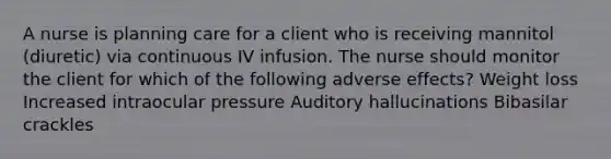 A nurse is planning care for a client who is receiving mannitol (diuretic) via continuous IV infusion. The nurse should monitor the client for which of the following adverse effects? Weight loss Increased intraocular pressure Auditory hallucinations Bibasilar crackles