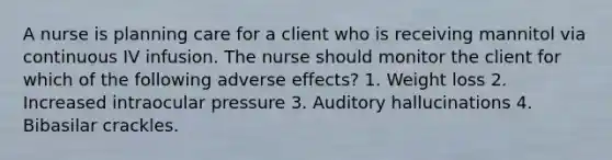 A nurse is planning care for a client who is receiving mannitol via continuous IV infusion. The nurse should monitor the client for which of the following adverse effects? 1. Weight loss 2. Increased intraocular pressure 3. Auditory hallucinations 4. Bibasilar crackles.