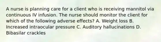 A nurse is planning care for a client who is receiving mannitol via continuous IV infusion. The nurse should monitor the client for which of the following adverse effects? A. Weight loss B. Increased intraocular pressure C. Auditory hallucinations D. Bibasilar crackles