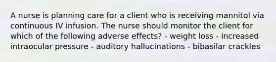 A nurse is planning care for a client who is receiving mannitol via continuous IV infusion. The nurse should monitor the client for which of the following adverse effects? - weight loss - increased intraocular pressure - auditory hallucinations - bibasilar crackles