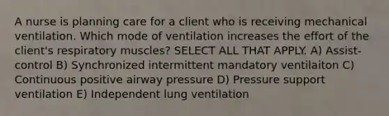 A nurse is planning care for a client who is receiving mechanical ventilation. Which mode of ventilation increases the effort of the client's respiratory muscles? SELECT ALL THAT APPLY. A) Assist-control B) Synchronized intermittent mandatory ventilaiton C) Continuous positive airway pressure D) Pressure support ventilation E) Independent lung ventilation