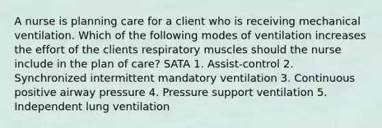 A nurse is planning care for a client who is receiving mechanical ventilation. Which of the following modes of ventilation increases the effort of the clients respiratory muscles should the nurse include in the plan of care? SATA 1. Assist-control 2. Synchronized intermittent mandatory ventilation 3. Continuous positive airway pressure 4. Pressure support ventilation 5. Independent lung ventilation