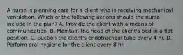 A nurse is planning care for a client who is receiving mechanical ventilation. Which of the following actions should the nurse include in the plan? A. Provide the client with a means of communication. B. Maintain the head of the client's bed in a flat position. C. Suction the client's endotracheal tube every 4 hr. D. Perform oral hygiene for the client every 8 hr.