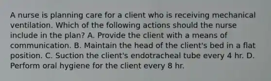 A nurse is planning care for a client who is receiving mechanical ventilation. Which of the following actions should the nurse include in the plan? A. Provide the client with a means of communication. B. Maintain the head of the client's bed in a flat position. C. Suction the client's endotracheal tube every 4 hr. D. Perform oral hygiene for the client every 8 hr.