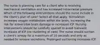 The nurse is planning care for a client who is receiving mechanical ventilation and has increased intracranial pressure. Which of the following interventions should the nurse include in the client's plan of care? Select all that apply. Stimulation increases oxygen metabolism within the brain, increasing the risk for irreversible brain damage in increased ICP. Nursing interventions should be carefully spaced to avoid transient increases of ICP (no clustering of care) The nurse should suction a client's airway for a maximum of 10 seconds and only as needed to remove secretions. Prolonged suctioning increases ICP.