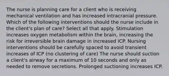 The nurse is planning care for a client who is receiving mechanical ventilation and has increased intracranial pressure. Which of the following interventions should the nurse include in the client's plan of care? Select all that apply. Stimulation increases oxygen metabolism within the brain, increasing the risk for irreversible brain damage in increased ICP. Nursing interventions should be carefully spaced to avoid transient increases of ICP (no clustering of care) The nurse should suction a client's airway for a maximum of 10 seconds and only as needed to remove secretions. Prolonged suctioning increases ICP.